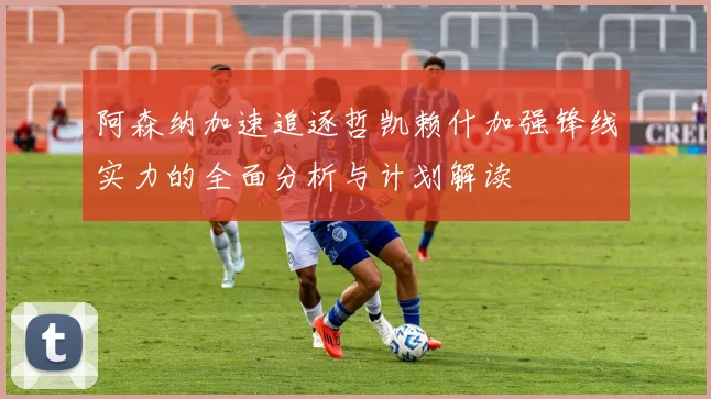 阿森纳加速追逐哲凯赖什加强锋线实力的全面分析与计划解读