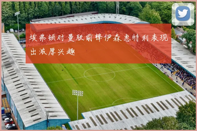 埃弗顿对曼联前锋伊森惠特利表现出浓厚兴趣