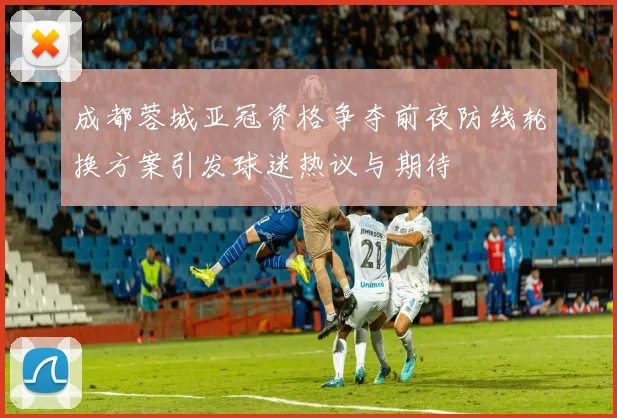 成都蓉城亚冠资格争夺前夜防线轮换方案引发球迷热议与期待